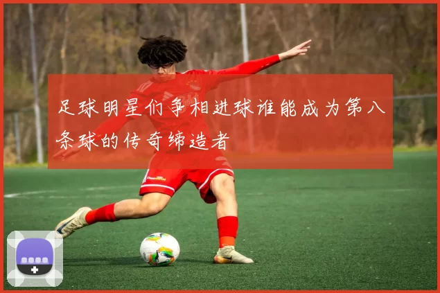 足球明星们争相进球谁能成为第八条球的传奇缔造者