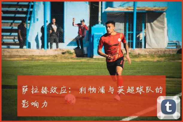 萨拉赫效应：利物浦与英超球队的影响力