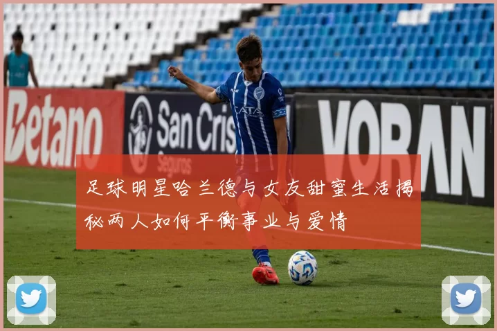 足球明星哈兰德与女友甜蜜生活揭秘两人如何平衡事业与爱情