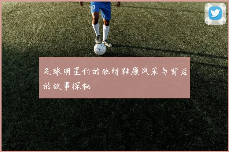 足球明星们的独特鞋履风采与背后的故事探秘