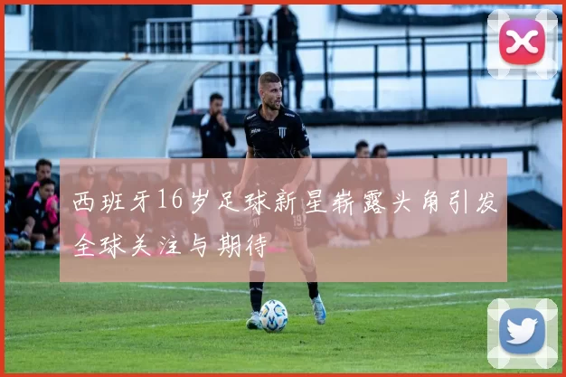 西班牙16岁足球新星崭露头角引发全球关注与期待