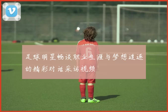 足球明星畅谈职业生涯与梦想追逐的精彩对话采访视频
