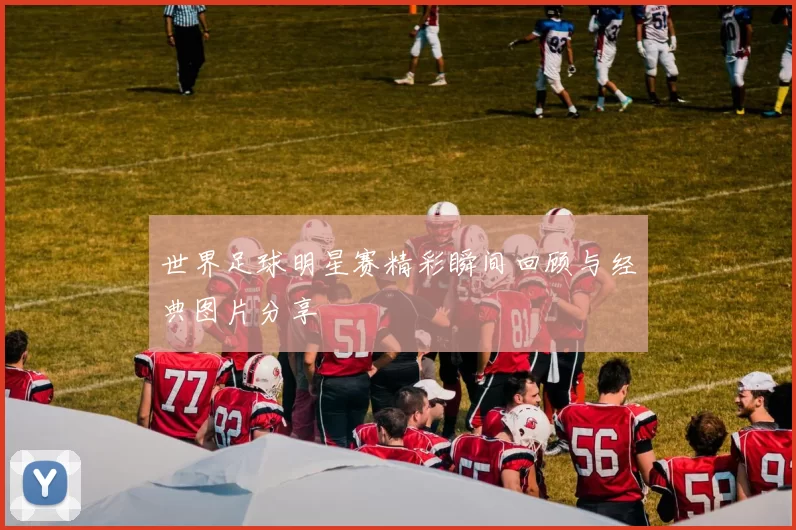 世界足球明星赛精彩瞬间回顾与经典图片分享