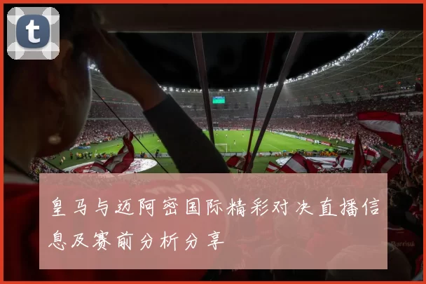 皇马与迈阿密国际精彩对决直播信息及赛前分析分享