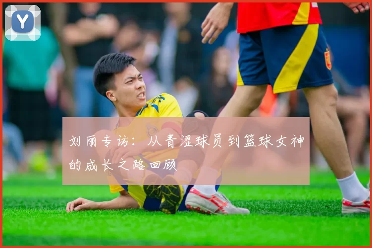 刘丽专访：从青涩球员到篮球女神的成长之路回顾