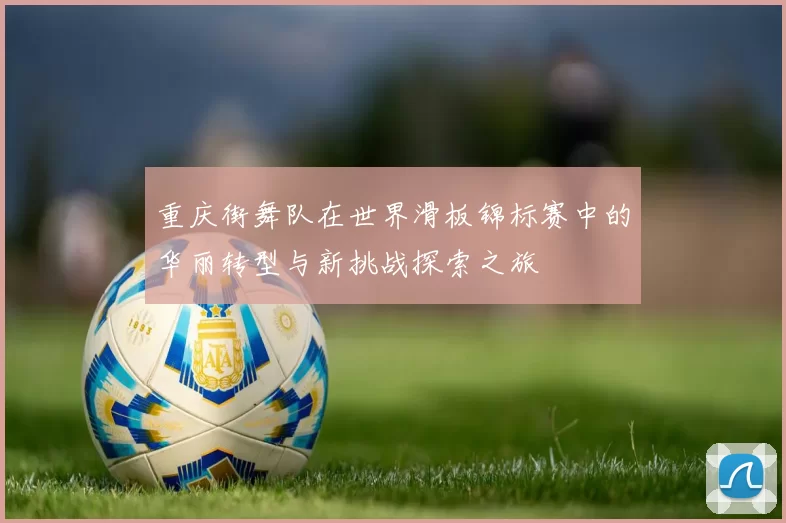 重庆街舞队在世界滑板锦标赛中的华丽转型与新挑战探索之旅