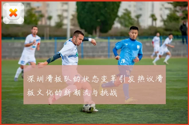 深圳滑板队的状态变革引发热议滑板文化的新潮流与挑战