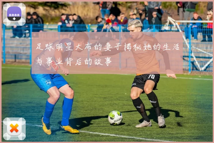 足球明星大布的妻子揭秘她的生活与事业背后的故事
