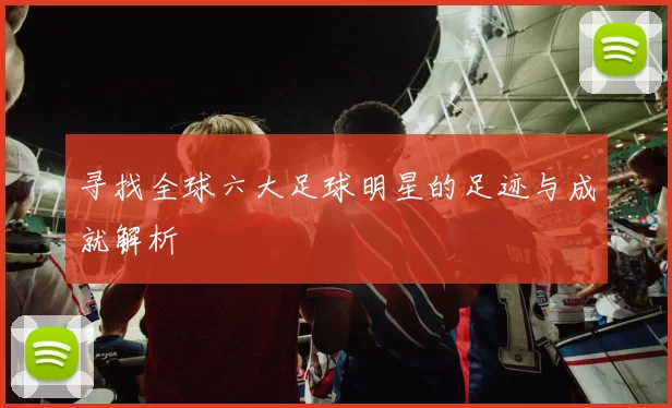 寻找全球六大足球明星的足迹与成就解析