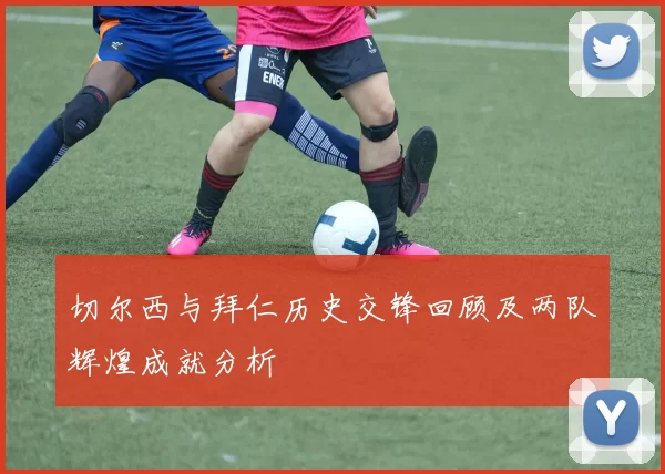 切尔西与拜仁历史交锋回顾及两队辉煌成就分析