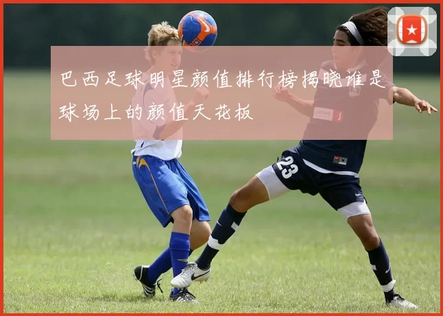 巴西足球明星颜值排行榜揭晓谁是球场上的颜值天花板