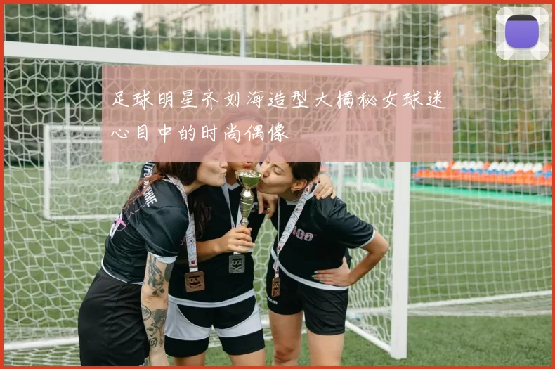 足球明星齐刘海造型大揭秘女球迷心目中的时尚偶像