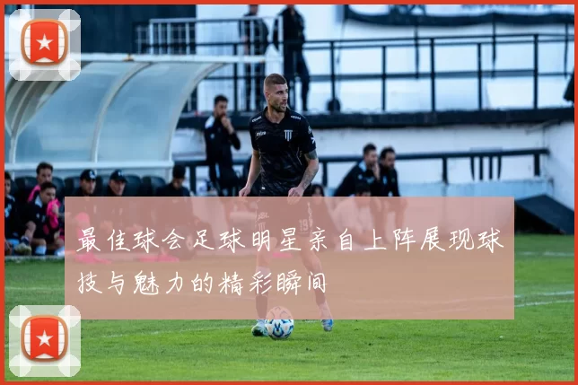 最佳球会足球明星亲自上阵展现球技与魅力的精彩瞬间