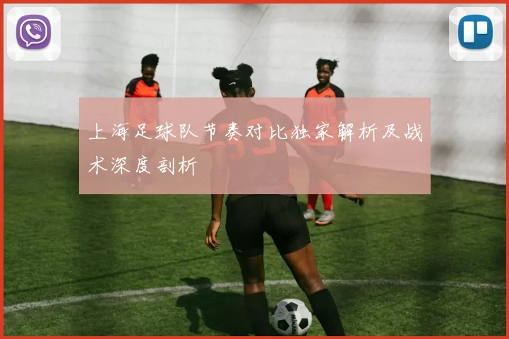 上海足球队节奏对比独家解析及战术深度剖析