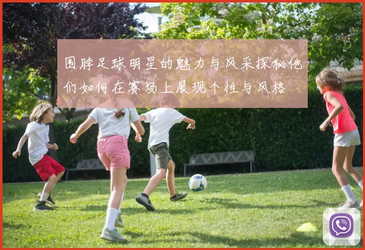 围脖足球明星的魅力与风采探秘他们如何在赛场上展现个性与风格