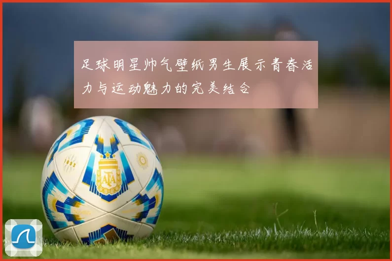 足球明星帅气壁纸男生展示青春活力与运动魅力的完美结合