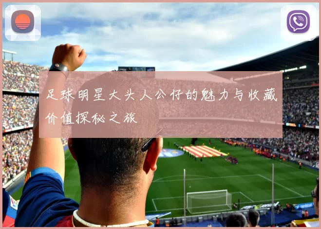 足球明星大头人公仔的魅力与收藏价值探秘之旅