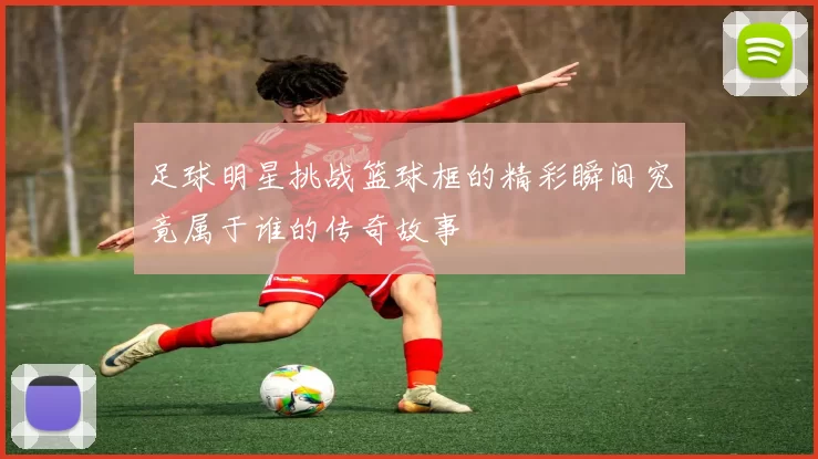 足球明星挑战篮球框的精彩瞬间究竟属于谁的传奇故事