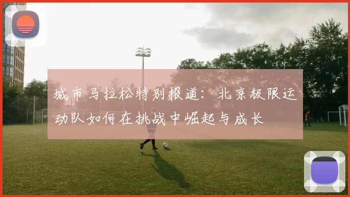 城市马拉松特别报道：北京极限运动队如何在挑战中崛起与成长