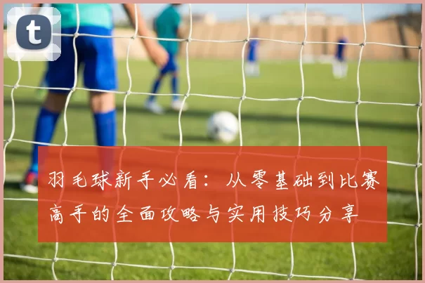羽毛球新手必看：从零基础到比赛高手的全面攻略与实用技巧分享