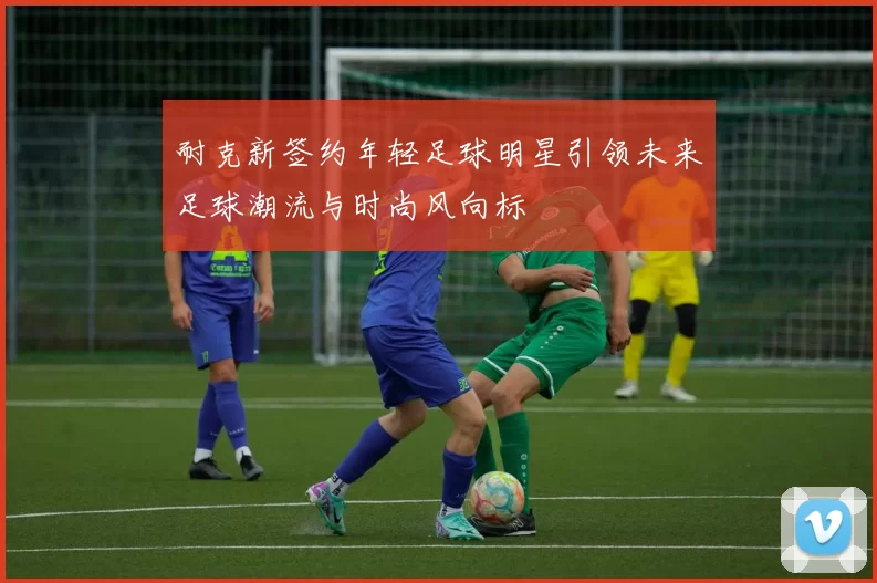 耐克新签约年轻足球明星引领未来足球潮流与时尚风向标