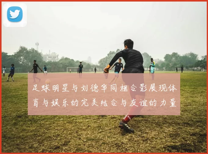 足球明星与刘德华同框合影展现体育与娱乐的完美结合与友谊的力量
