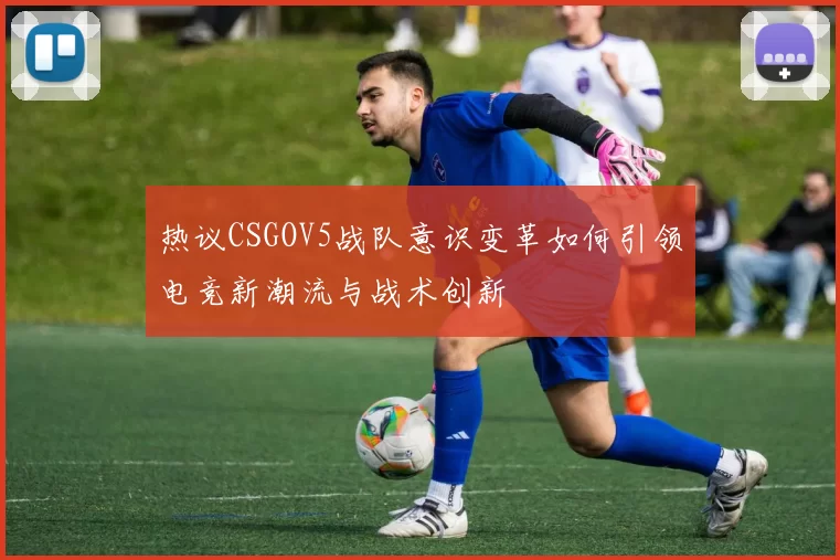热议CSGOV5战队意识变革如何引领电竞新潮流与战术创新