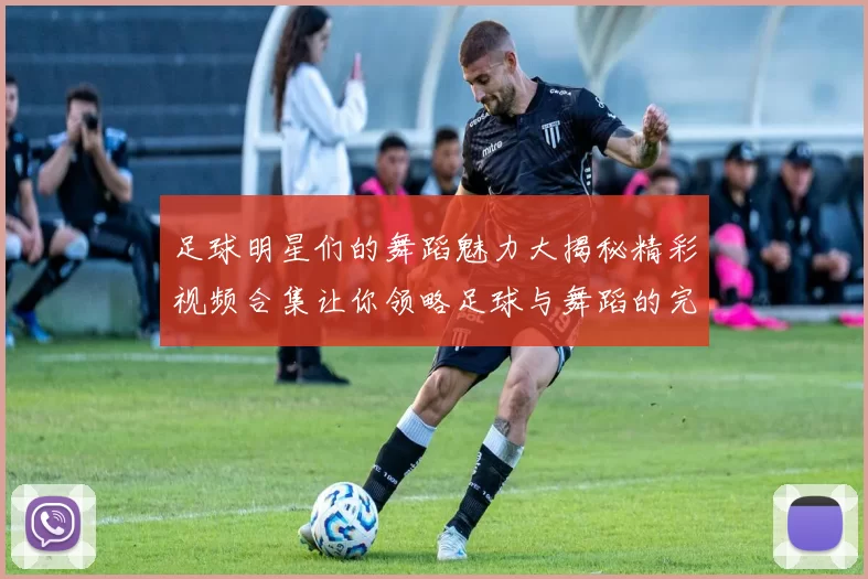 足球明星们的舞蹈魅力大揭秘精彩视频合集让你领略足球与舞蹈的完美结合