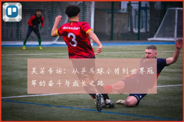 吴芳专访：从乒乓球小将到世界冠军的奋斗与成长之路