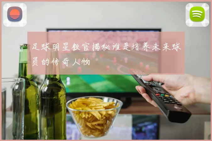 足球明星教官揭秘谁是培养未来球员的传奇人物