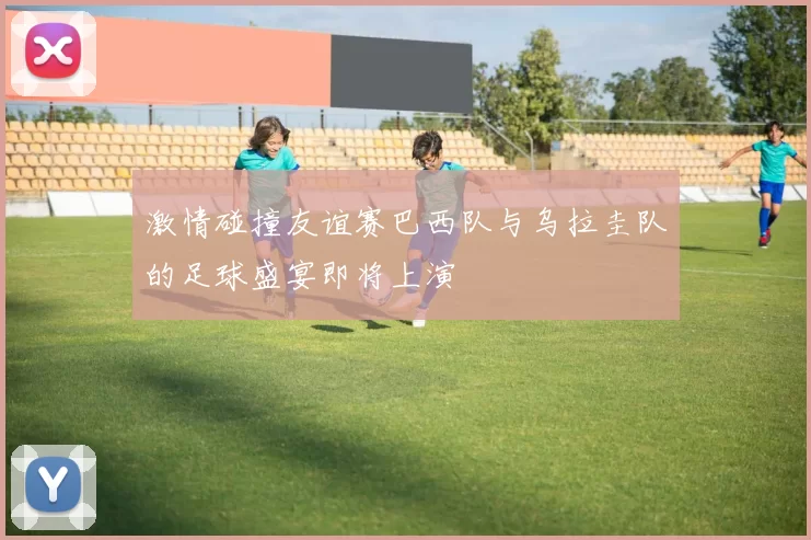 激情碰撞友谊赛巴西队与乌拉圭队的足球盛宴即将上演