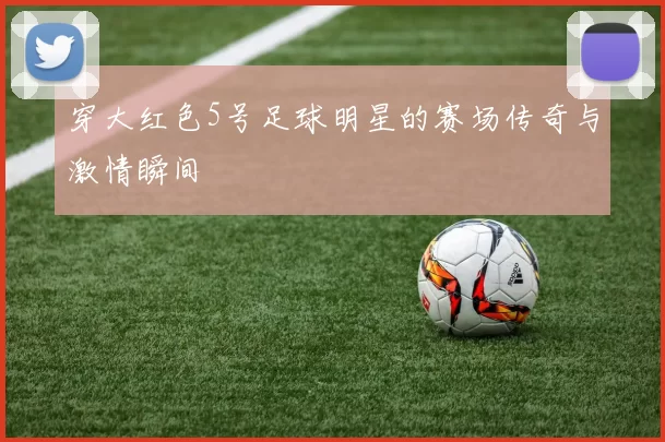 穿大红色5号足球明星的赛场传奇与激情瞬间